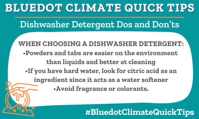 Climate Quick Tips for choosing a dishwasher detergent. Powders and tabs are easier on the environment, look for citric acid as an ingredient since it acts as a water softener and avoid fragrance or colorants.