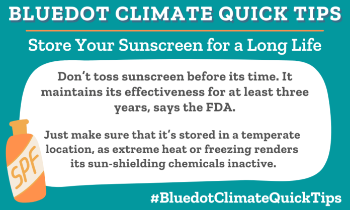 Climate Quick Tip: Don’t toss sunscreen before its time. It maintains its effectiveness for at least three years, says the FDA. Just make sure that it’s stored in a temperate location, as extreme heat or freezing renders its sun-shielding chemicals inactive.
