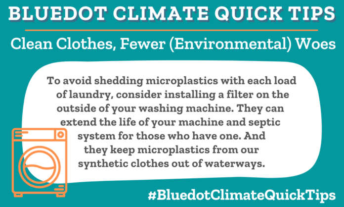 Climate Quick Tip: Clean Clothes, Less (Environmental) Woes: To avoid shedding microplastics with each load of laundry, consider installing a filter on the outside of your washing machine. They can extend the life of your machine and septic system for those who have one. And they keep microplastics from our synthetic clothes out of waterways.