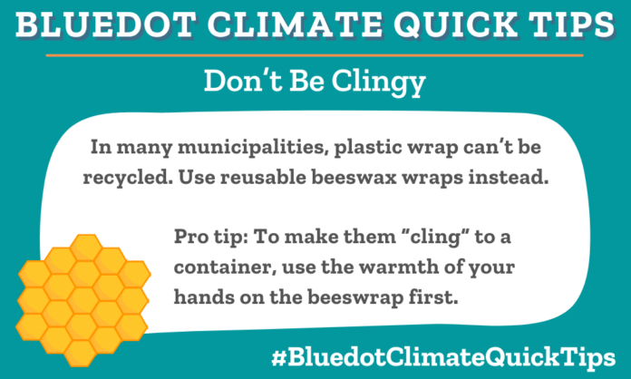Climate Quick Tip: Don’t Be Clingy: In many municipalities, plastic wrap can’t be recycled. Use reusable beeswax wraps instead. [Pro tip: To make them “cling” to a container, use the warmth of your hands on the beeswrap first.]