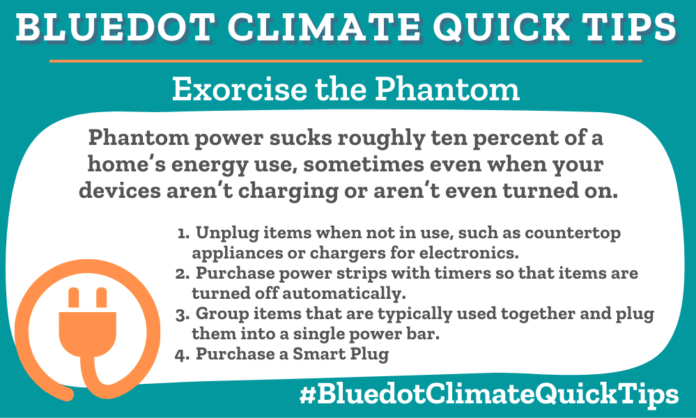 Climate Quick Tip: Phantom power sucks roughly 10 percent of a home’s energy use, sometimes even when your devices aren’t charging or hooked up at all. •Unplug items when not in use, such as countertop appliances or chargers for electronics. •Purchase power strips with timers so that items are turned off automatically. •Group items that are typically used together and plug them into a single power bar. •Purchase a Smart Plug Take steps to eliminate phantom power and save money.