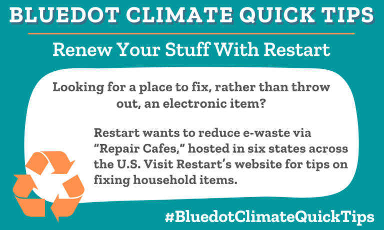 Climate Quick TIp: Renew Your Stuff With Restart Looking for a place to fix, rather than throw out, an electronic item? Restart wants to reduce e-waste via “Repair Cafes,” hosted in six states across the U.S. Visit Restart’s website for tips on fixing household items.