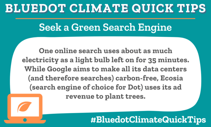 Climate Quick TIp: One online search uses about as much electricity as a light bulb left on for 35 minutes. While Google aims to make all its data centers (and therefore searches) carbon-free, Ecosia (search engine of choice for Dot) uses its ad revenue to plant trees.