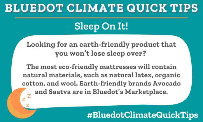 Climate Quick Tip: Looking for an earth-friendly product that you won’t lose sleep over? The most eco-friendly mattresses will contain natural materials, such as natural latex, organic cotton, and wool. Earth-friendly brands Avocado and Saatva are in Bluedot’s Marketplace.
