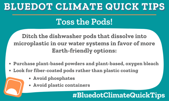 Climate Quick TIp: Toss the Pods! Ditch the dishwasher pods that dissolve into microplastic in our water systems in favor of more Earth-friendly options: •Avoid phosphates •Look for fiber-coated pods rather than plastic coating •Purchase plant-based powders and plant-based, oxygen bleach •Avoid plastic containers