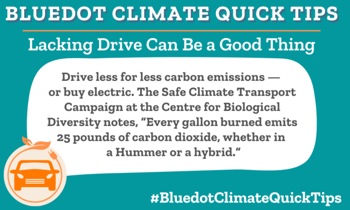 Climate Quick Tip: Lacking Drive Can Be a Good Thing: Drive less for less carbon emissions — or buy electric. The Safe Climate Transport Campaign at the Centre for Biological Diversity notes, “Every gallon burned emits 25 pounds of carbon dioxide, whether in a Hummer or a hybrid.”
