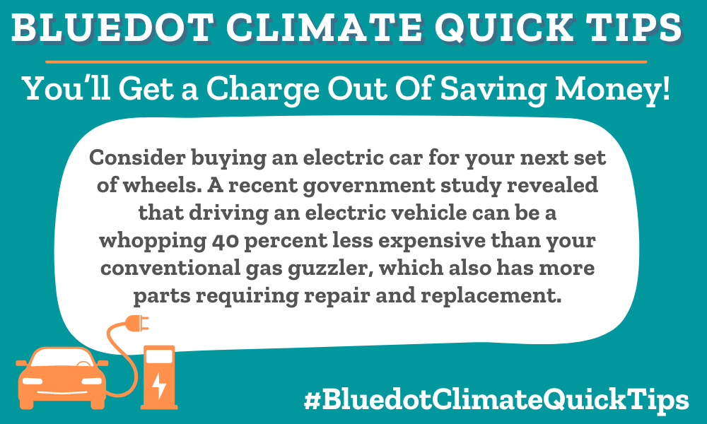 Climate Quick Tip: You’ll Get a Charge Out Of Saving Money! Consider buying an electric car for your next set of wheels. A recent government study revealed that driving an electric vehicle can be a whopping 40 percent less expensive than your conventional gas guzzler, which also has more parts requiring repair and replacement.