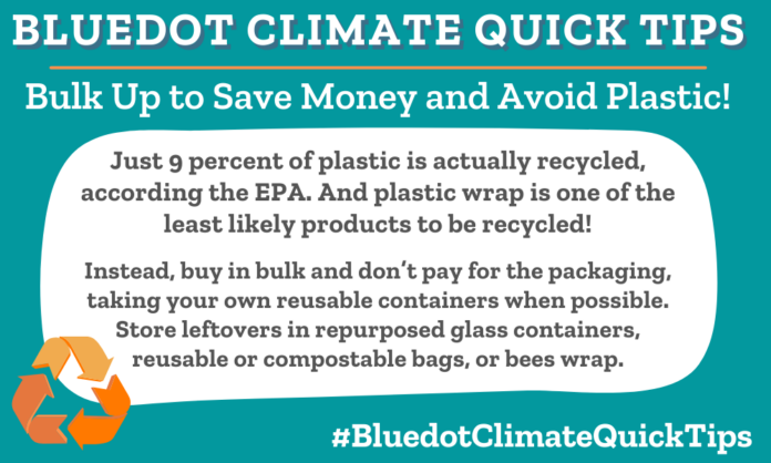 Climate Quick Tip: Bulk Up To Save Money: Just 9 percent of plastic is actually recycled, according the EPA. And plastic wrap is one of the least likely products to be recycled! Instead, buy in bulk and don’t pay for the packaging, taking your own reusable containers when possible. Store leftovers in repurposed glass containers, reusable or compostable bags, or bees wrap. Plastic shrink wrap is rarely recyclable or recycled. Try one of Bluedot’s Buy Better cco-friendly storage options instead.