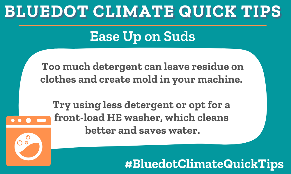 Climate Quick Tip: Ease Up On Suds: Too much detergent can leave residue on clothes and create mold in your machine. Try using less detergent or opt for a front-load HE washer, which cleans better and saves water. Using less laundry detergent saves your clothes and your washing machine. Check out Bluedot’s Guide to (Greener) Laundry Products.