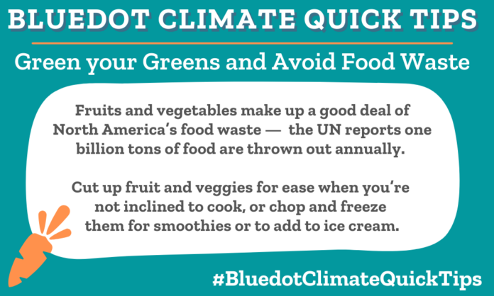 Climate Quick Tip: Green your Greens and Avoid Food Waste: Fruits and vegetables make up a good deal of North America’s food waste — the UN reports one billion tons of food are thrown out annually. Cut up fruit and veggies for ease when you’re not inclined to cook, or chop and freeze them for smoothies or to add to ice cream. Avoid food waste by using the entirety of ingredients, storing food properly, ignoring expiration dates (use your senses!), and shopping your fridge.