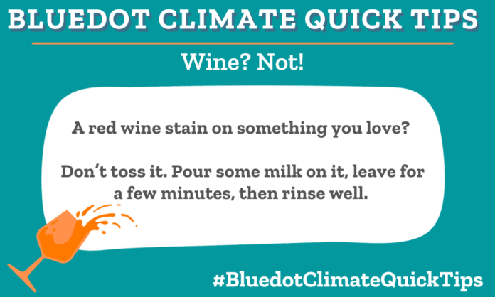 WIne Not? A red wine stain on something you love? Don’t toss it. Pour some milk on it, leave for a few minutes, then rinse well. Bluedot staffers love Dropps laundry detergent for a greener clean.