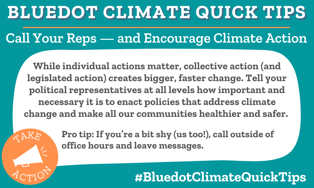 Call Your Reps — and Encourage Climate Action While individual actions matter, collective action (and legislated action) creates bigger, faster change. Tell your political representatives at all levels how important and necessary it is to enact policies that address climate change and make all our communities healthier and safer. Pro tip: If you’re a bit shy (us too!), call outside of office hours and leave messages. In the U.S., Common Cause provides contact info for political reps. In Canada, the On Canada Project provides contact info and even templates for letters.