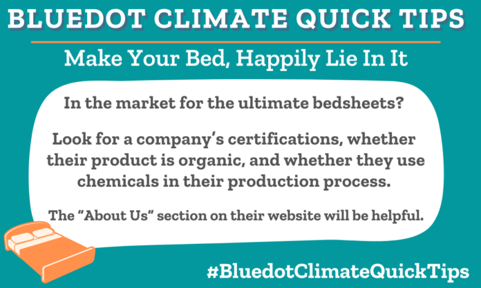 Climate Quick Tip: Make Your Bed, Happily Lie In It In the market for the ultimate bedsheets? Look for a company’s certifications, whether their product is organic, and whether they use chemicals in their production process. The “About Us” section on their website will be helpful. When buying bed sheets, read the “About Us” section on a company’s website to determine eco-friendliness. Bluedot loves Coyuchi!
