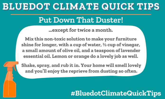 Climate Quick Tip: Put Down That Duster! …except for twice a month. Mix this non-toxic solution to make your furniture shine for longer, with a cup of water, ⅓ cup of vinegar, a small amount of olive oil and a teaspoon of lavender essential oil. Lemon or orange do a lovely job as well. Shake, spray and rub it in. Your home will smell lovely and you’ll enjoy the reprieve from dusting so often. A solution of water, vinegar, olive oil and lavender essential oil as a spray for dusting will last up to two weeks.