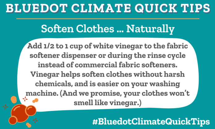 Climate Quick Tip: Soften Clothes … Naturally Add 1/2 to 1 cup of white vinegar to the fabric softener dispenser or during the rinse cycle instead of commercial fabric softeners. Vinegar helps soften clothes without harsh chemicals, and is easier on your washing machine. (And we promise, your clothes won’t smell like vinegar.) Dear Dot has more rules for the (laundry) load.