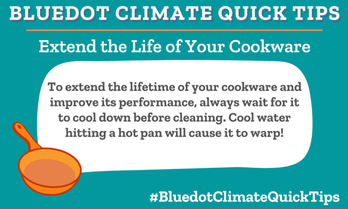 Climate Quick Tip: Extend the life of your cookware: To extend the lifetime of your cookware and improve its performance, always wait for it to cool down before cleaning. Cool water hitting a hot pan will cause it to warp!