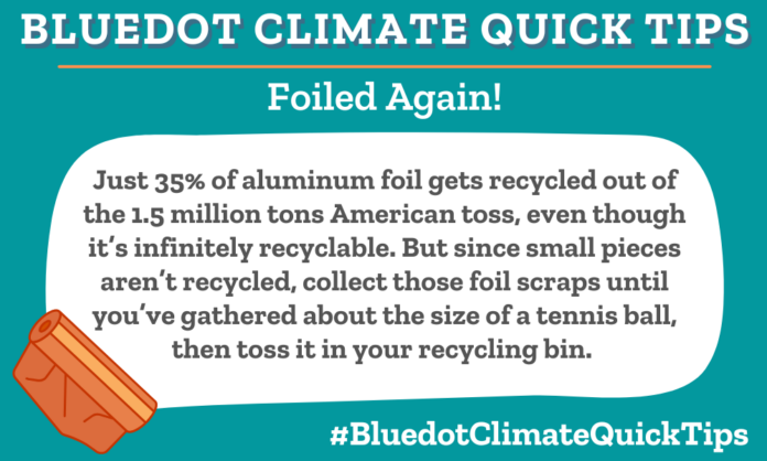 Just 35% of aluminum foil gets recycled out of the 1.5 million tons American toss, even though it’s infinitely recyclable. But since small pieces aren’t recycled, collect those foil scraps until you’ve gathered about the size of a tennis ball, then toss it in your recycling bin.  Curious what else you can repurpose or recycle? Read Bluedot’s Guide to Getting Rid of (Almost) Anything.