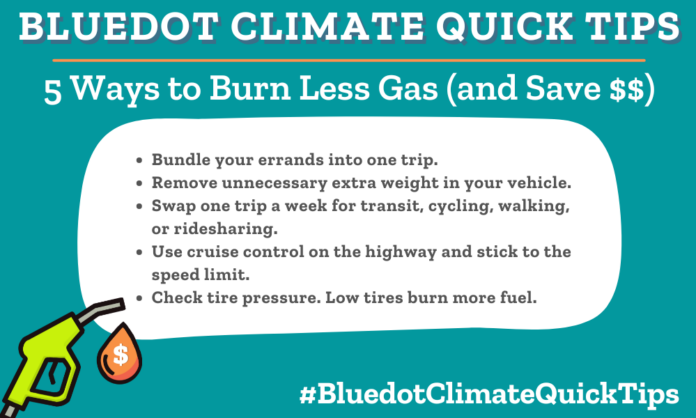 Climate Quick Tip: 5 Ways to Burn Less Gas (and Save $$) Bundle your errands into one trip. Remove unnecessary extra weight in your vehicle. Swap one trip a week for transit, cycling, walking, or ridesharing. Use cruise control on the highway and stick to the speed limit. Check tire pressure. Low tires burn more fuel.